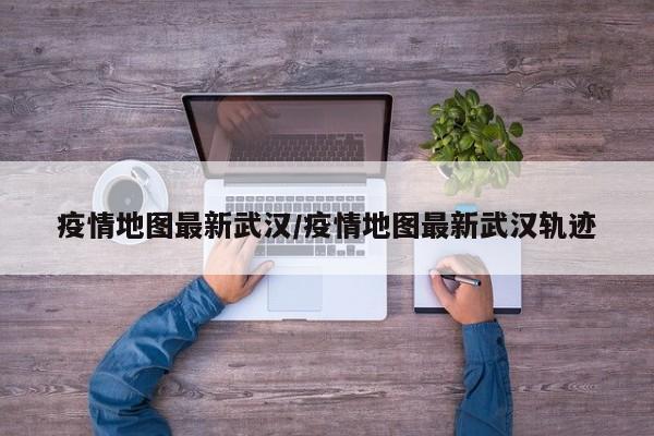 疫情地图最新武汉/疫情地图最新武汉轨迹