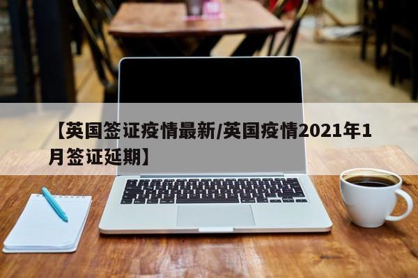 【英国签证疫情最新/英国疫情2021年1月签证延期】
