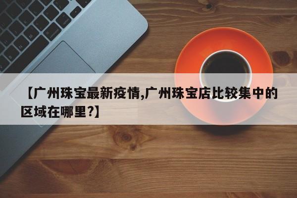 【广州珠宝最新疫情,广州珠宝店比较集中的区域在哪里?】