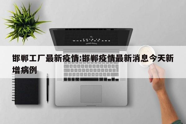 邯郸工厂最新疫情:邯郸疫情最新消息今天新增病例