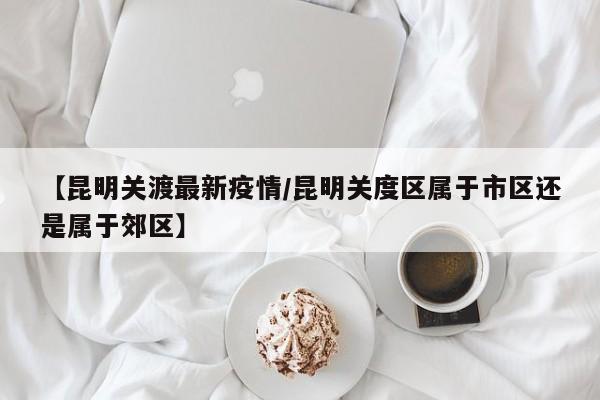 【昆明关渡最新疫情/昆明关度区属于市区还是属于郊区】