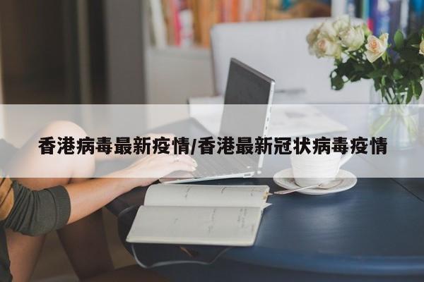 香港病毒最新疫情/香港最新冠状病毒疫情
