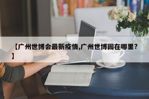 【广州世博会最新疫情,广州世博园在哪里?】