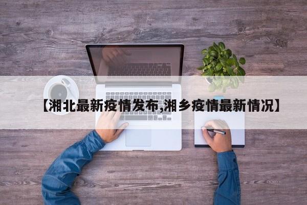【湘北最新疫情发布,湘乡疫情最新情况】
