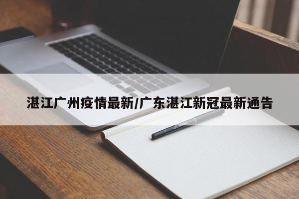 湛江广州疫情最新/广东湛江新冠最新通告