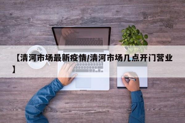 【清河市场最新疫情/清河市场几点开门营业】