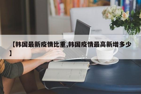 【韩国最新疫情比重,韩国疫情最高新增多少】