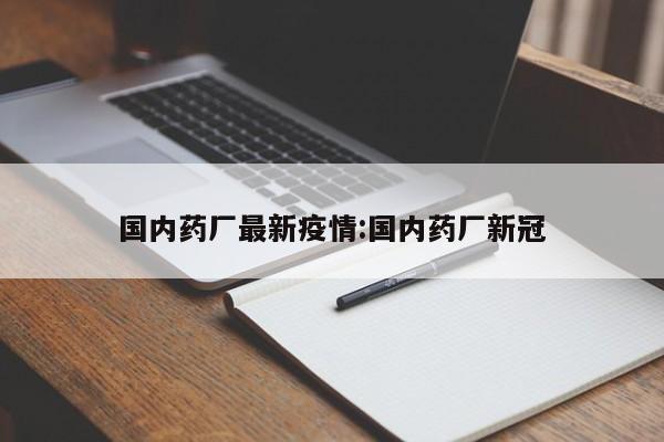 国内药厂最新疫情:国内药厂新冠
