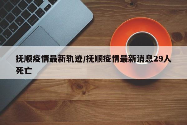 抚顺疫情最新轨迹/抚顺疫情最新消息29人死亡