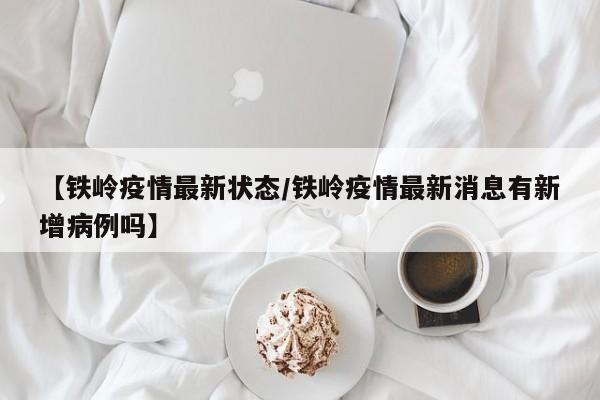 【铁岭疫情最新状态/铁岭疫情最新消息有新增病例吗】