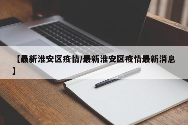 【最新淮安区疫情/最新淮安区疫情最新消息】