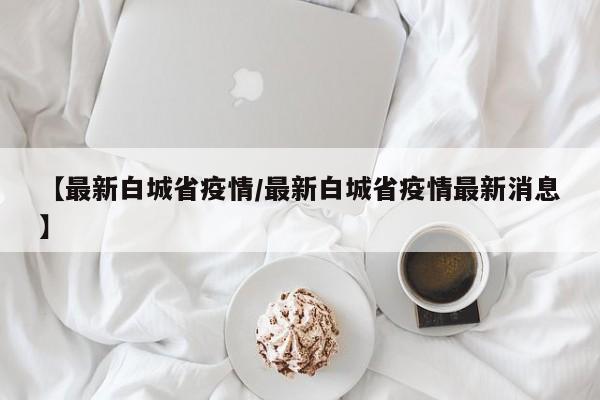【最新白城省疫情/最新白城省疫情最新消息】