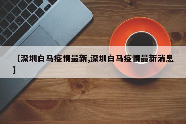 【深圳白马疫情最新,深圳白马疫情最新消息】