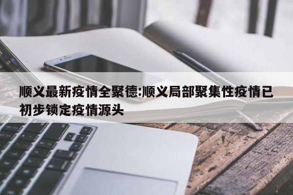 顺义最新疫情全聚德:顺义局部聚集性疫情已初步锁定疫情源头
