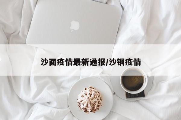 沙面疫情最新通报/沙钢疫情