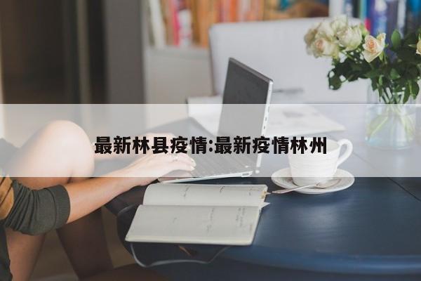 最新林县疫情:最新疫情林州