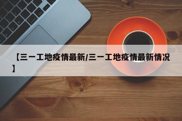 【三一工地疫情最新/三一工地疫情最新情况】