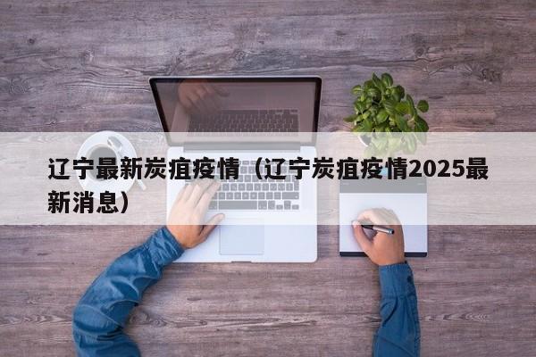 辽宁最新炭疽疫情（辽宁炭疽疫情2025最新消息）
