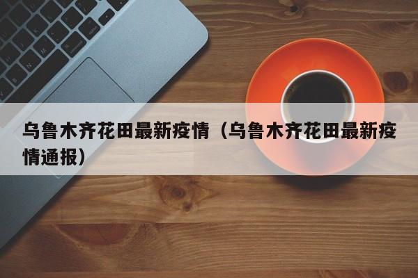 乌鲁木齐花田最新疫情（乌鲁木齐花田最新疫情通报）