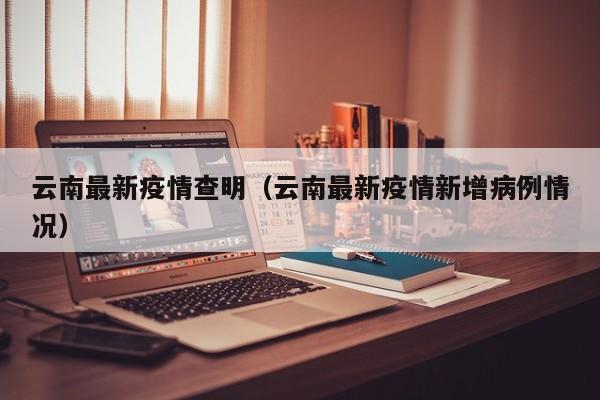 云南最新疫情查明（云南最新疫情新增病例情况）