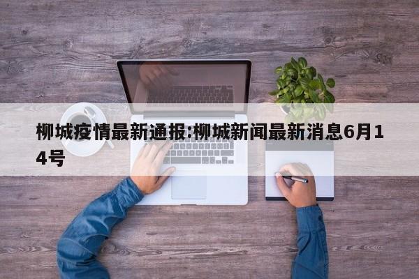 柳城疫情最新通报:柳城新闻最新消息6月14号
