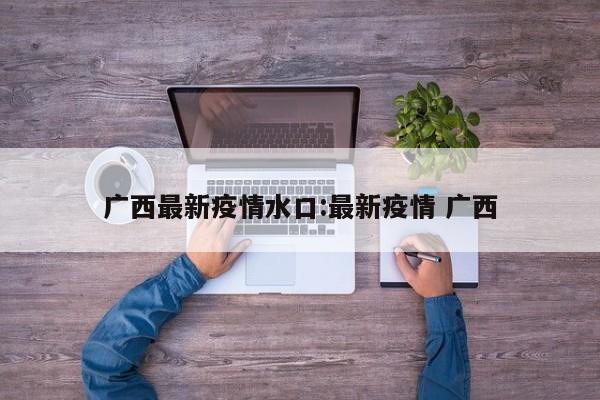 广西最新疫情水口:最新疫情 广西