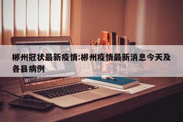 郴州冠状最新疫情:郴州疫情最新消息今天及各县病例