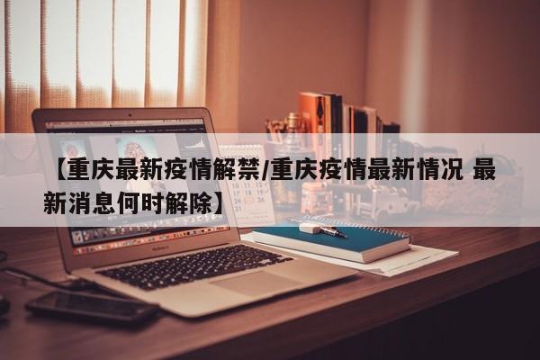 【重庆最新疫情解禁/重庆疫情最新情况 最新消息何时解除】