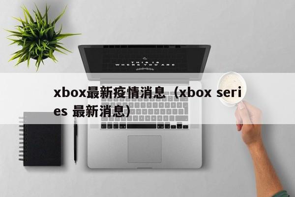 xbox最新疫情消息（xbox series 最新消息）