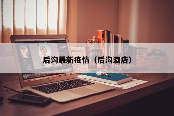 后沟最新疫情（后沟酒店）