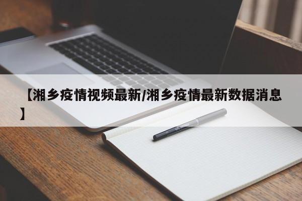 【湘乡疫情视频最新/湘乡疫情最新数据消息】