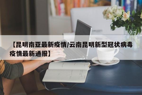 【昆明南亚最新疫情/云南昆明新型冠状病毒疫情最新通报】