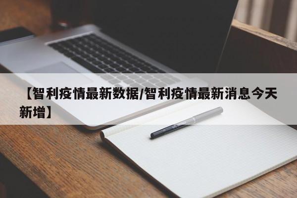 【智利疫情最新数据/智利疫情最新消息今天新增】