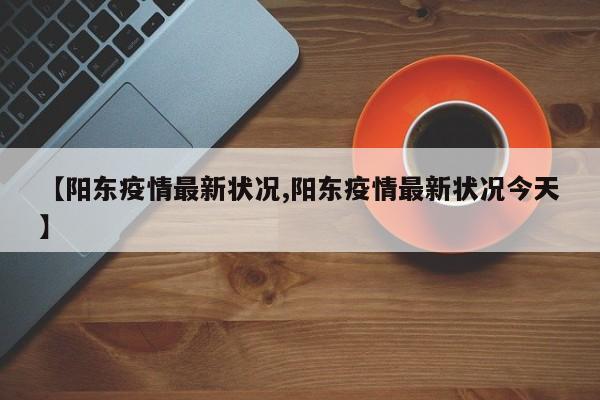 【阳东疫情最新状况,阳东疫情最新状况今天】