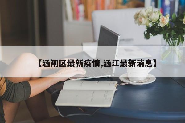 【涵闸区最新疫情,涵江最新消息】
