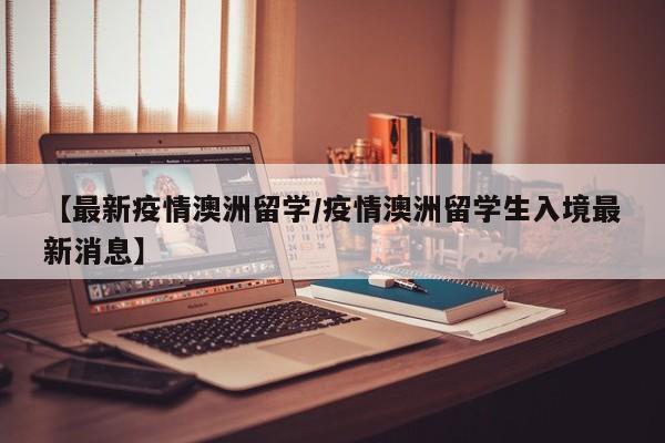 【最新疫情澳洲留学/疫情澳洲留学生入境最新消息】