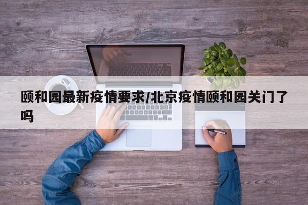 颐和园最新疫情要求/北京疫情颐和园关门了吗