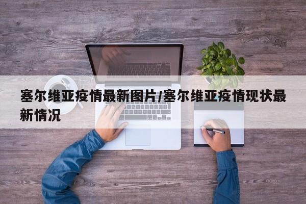 塞尔维亚疫情最新图片/塞尔维亚疫情现状最新情况