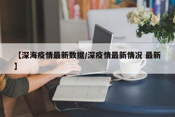 【深海疫情最新数据/深疫情最新情况 最新】