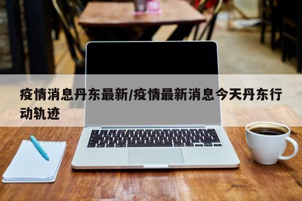 疫情消息丹东最新/疫情最新消息今天丹东行动轨迹