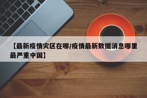 【最新疫情灾区在哪/疫情最新数据消息哪里最严重中国】