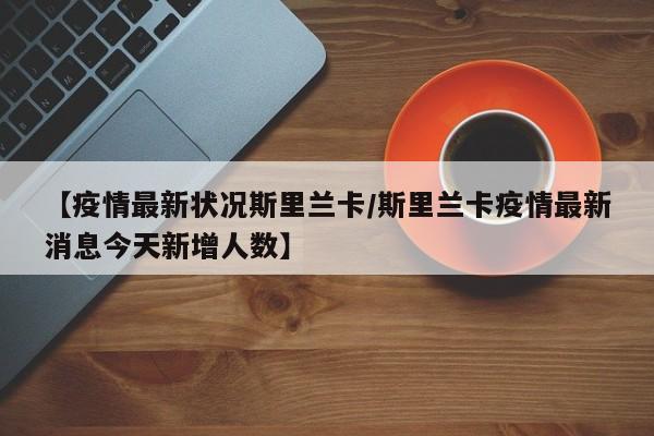 【疫情最新状况斯里兰卡/斯里兰卡疫情最新消息今天新增人数】