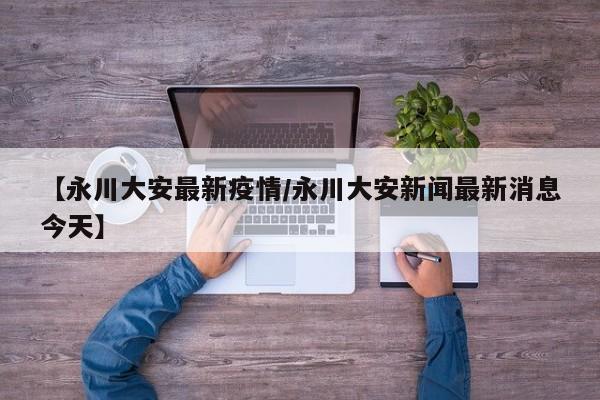 【永川大安最新疫情/永川大安新闻最新消息今天】