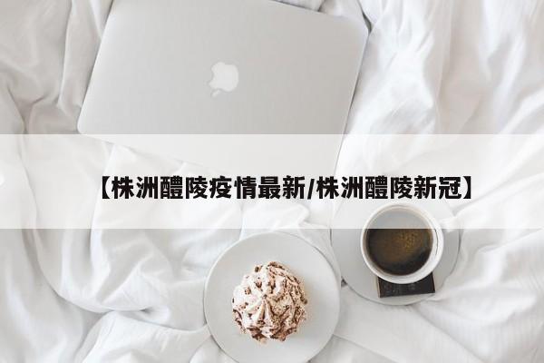 【株洲醴陵疫情最新/株洲醴陵新冠】