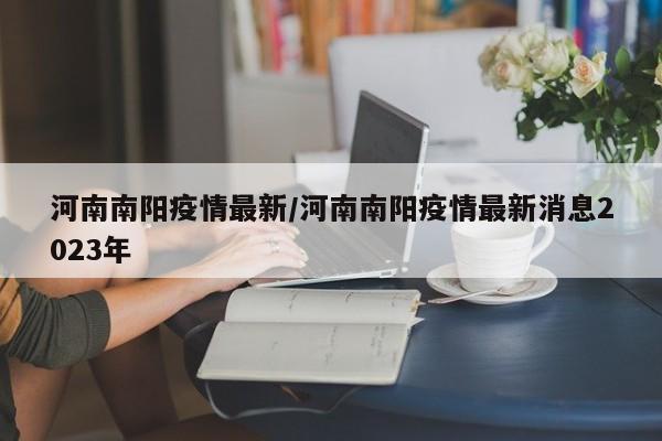 河南南阳疫情最新/河南南阳疫情最新消息2023年