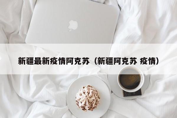 新疆最新疫情阿克苏（新疆阿克苏 疫情）