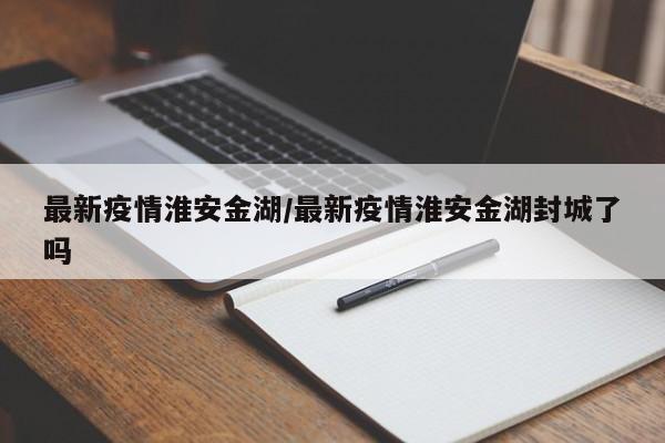 最新疫情淮安金湖/最新疫情淮安金湖封城了吗