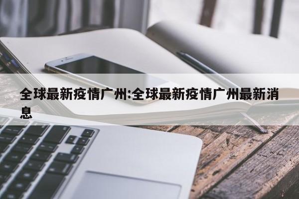 全球最新疫情广州:全球最新疫情广州最新消息