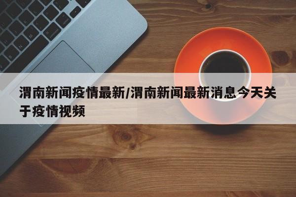 渭南新闻疫情最新/渭南新闻最新消息今天关于疫情视频