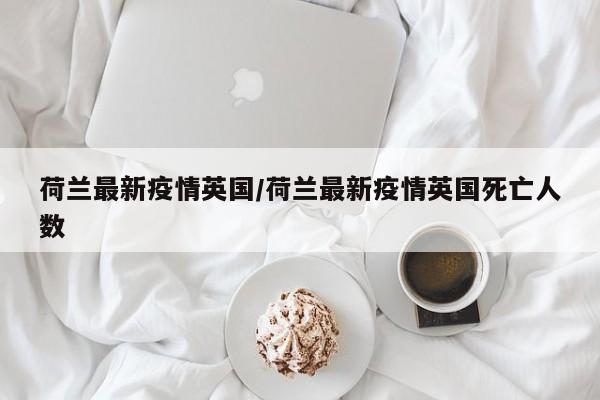 荷兰最新疫情英国/荷兰最新疫情英国死亡人数